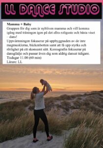 Mamma + Baby Gruppen för dig som är nybliven mamma och vill komma igång med träningen igen på det allra roligaste och bästa viset – dans! Uppvärmningen fokuserar på uppbyggnaden av de inre magmusklerna, bäckenbotten samt att få upp styrka och rörlighet på ett skonsamt sätt. Koreografin fokuserar på dansglädje och passar även dig som aldrig dansat tidigare. Tisdagar 11.00 (60 min) Lärare: LL 